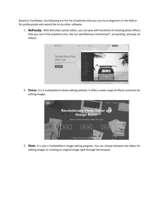 Based on TechRadar, the following are the list of websites that you can try as beginners in the field or
for professionals who would like to try other software.
1. BeFunky. With BeFunky's photo editor, you can play with hundreds of amazing photo effects
that you can't find anywhere else, like our worldfamous Cartoonizer®, oil painting, and pop art
effects.
2. Fotor. It is a multiplatform photo editing website. It offers a wide range of effects and tools for
editing images.
3. Pixlr. It is also a multiplatform image editing program. You can choose between the editor for
editing images or creating an original image right through the browser.
 