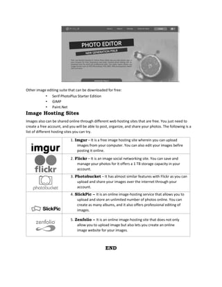 Other image editing suite that can be downloaded for free:
• Serif PhotoPlus Starter Edition
• GIMP
• Paint.Net
Image Hosting Sites
Images also can be shared online through different web hosting sites that are free. You just need to
create a free account, and you will be able to post, organize, and share your photos. The following is a
list of different hosting sites you can try.
1. Imgur – It is a free image hosting site wherein you can upload
images from your computer. You can also edit your images befire
posting it online.
2. Flickr – It is an image social networking site. You can save and
manage your photos for it offers a 1 TB storage capacity in your
account.
3. Photobucket – It has almost similar features with Flickr as you can
upload and share your images over the internet through your
account.
4. SlickPic – It is an online image-hosting service that allows you to
upload and store an unlimited number of photos online. You can
create as many albums, and it also offers professional editing of
images.
5. Zenfolio – It is an online image-hosting site that does not only
allow you to upload image but also lets you create an online
image website for your images.
END
 