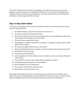 The Internet is defined as the information superhighway. This means that anyone has access to this
highway, can place information, and can grab that information. This is why social networking sites like
Facebook continue to improve their security features. The threat of cybercrime is very real. Whatever
information we share today could affect our future.
Tips to Stay Safe Online
The Internet is a public place and it is up to you to protect yourself. Here are some tips to help you stay
safe when using the internet.
1. Be mindful of what you share online and what site you share it to.
2. Do not just accept terms and conditions; read it.
3. Know the security features of the social networking site you use. By keeping your profile private,
search engines will not be able to scan your profile.
4. Do not share your password with anyone.
5. Avoid logging in to public networks/Wi-Fi. Browsing in “incognito (or private) mode will NOT
protect you from hackers.
6. Do not talk to strangers whether online or face-to-face/
7. Never post anything about a future vacation. It is similar to posting, “Rob my house at this date.”
8. Add friends you know in real life.
9. Avoid visiting untrusted websites.
10. Install and update an antivirus software on your computer. Use only one antivirus software to
avoid conflicts.
11. If you have Wi-Fi at home, make it private network by adding a password.
12. Avoid downloading anything from untrusted websites.
13. But the software, do not use pirated ones.
14. Do not reply or click links from suspicious emails.
15. Make Online Purchases from Secure Sites
Most people would dispute that there is no such thing as private over the Internet and they may be
right. Some hackers can find a backdoor even if your profile is already set to private. You have no control
whoever is looking at your friend's screen whenever they open your profile or chat with you.
 