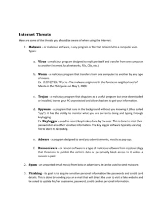 Internet Threats
Here are some of the threats you should be aware of when using the Internet:
1. Malware – or malicious software, is any program or file that is harmful to a computer user.
Types:
a. Virus - a malicious program designed to replicate itself and transfer from one computer
to another (internet, local networks, FDs, CDs, etc.)
b. Worm - a malicious program that transfers from one computer to another by any type
of means.
Ex. ILOVEYOU Worm - The malware originated in the Pandacan neighborhood of
Manila in the Philippines on May 5, 2000.
c. Trojan - a malicious program that disguises as a useful program but once downloaded
or installed, leaves your PC unprotected and allows hackers to get your information.
d. Spyware - a program that runs in the background without you knowing it (thus called
“spy”). It has the ability to monitor what you are currently doing and typing through
keylogging.
Ex. Keylogger – used to record keystrokes done by the user. This is done to steal their
password or any other sensitive information. The key logger software typically uses log
file to store its recording.
e. Adware - a program designed to send you advertisements, mostly as pop-ups.
f. Ransomware - or ransom software is a type of malicious software from cryptovirology
that threatens to publish the victim's data or perpetually block access to it unless a
ransom is paid.
2. Spam - an unwanted email mostly from bots or advertisers. It can be used to send malware.
3. Phishing - its goal is to acquire sensitive personal information like passwords and credit card
details. This is done by sending you an e-mail that will direct the user to visit a fake website and
be asked to update his/her username, password, credit card or personal information.
 