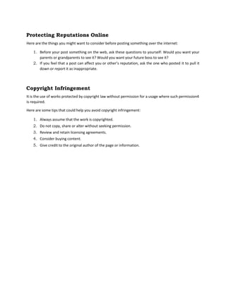 Protecting Reputations Online
Here are the things you might want to consider before posting something over the internet:
1. Before your post something on the web, ask these questions to yourself: Would you want your
parents or grandparents to see it? Would you want your future boss to see it?
2. If you feel that a post can affect you or other’s reputation, ask the one who posted it to pull it
down or report it as inappropriate.
Copyright Infringement
It is the use of works protected by copyright law without permission for a usage where such permission4
is required.
Here are some tips that could help you avoid copyright infringement:
1. Always assume that the work is copyrighted.
2. Do not copy, share or alter without seeking permission.
3. Review and retain licensing agreements.
4. Consider buying content.
5. Give credit to the original author of the page or information.
 