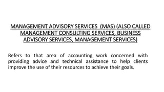 MANAGEMENT ADVISORY SERVICES (MAS) (ALSO CALLED
MANAGEMENT CONSULTING SERVICES, BUSINESS
ADVISORY SERVICES, MANAGEMENT SERVICES)
Refers to that area of accounting work concerned with
providing advice and technical assistance to help clients
improve the use of their resources to achieve their goals.
 