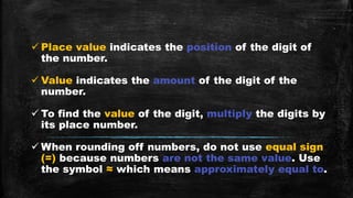  Place value indicates the position of the digit of
the number.
 Value indicates the amount of the digit of the
number.
 To find the value of the digit, multiply the digits by
its place number.
 When rounding off numbers, do not use equal sign
(=) because numbers are not the same value. Use
the symbol ≈ which means approximately equal to.
 