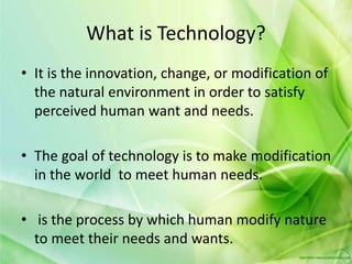 What is Technology?
• It is the innovation, change, or modification of
the natural environment in order to satisfy
perceived human want and needs.
• The goal of technology is to make modification
in the world to meet human needs.
• is the process by which human modify nature
to meet their needs and wants.
 