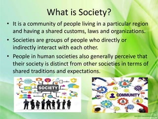 What is Society?
• It is a community of people living in a particular region
and having a shared customs, laws and organizations.
• Societies are groups of people who directly or
indirectly interact with each other.
• People in human societies also generally perceive that
their society is distinct from other societies in terms of
shared traditions and expectations.
 