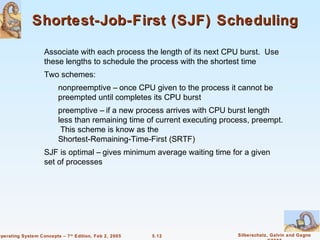 Shortest-Job-First (SJF) Scheduling

                    Associate with each process the length of its next CPU burst. Use
                    these lengths to schedule the process with the shortest time
                    Two schemes:
                          nonpreemptive – once CPU given to the process it cannot be
                          preempted until completes its CPU burst
                          preemptive – if a new process arrives with CPU burst length
                          less than remaining time of current executing process, preempt.
                           This scheme is know as the
                          Shortest-Remaining-Time-First (SRTF)
                    SJF is optimal – gives minimum average waiting time for a given
                    set of processes




Operating System Concepts – 7 th Edition, Feb 2, 2005   5.12                Silberschatz, Galvin and Gagne
 