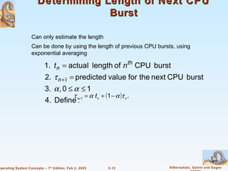 Determining Length of Next CPU
                                    Burst

                    Can only estimate the length
                    Can be done by using the length of previous CPU bursts, using
                    exponential averaging

                           1. t n = actual length of n th CPU burst
                            2. τ n +1 = predicted value for the next CPU burst
                            3. α , 0 ≤ α ≤ 1
                                       τ n =1 = α t n + (1 − α )τ n .
                            4. Define :




Operating System Concepts – 7 th Edition, Feb 2, 2005     5.15           Silberschatz, Galvin and Gagne
 