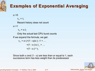 Examples of Exponential Averaging

                    α =0
                       τn+1 = τn
                          Recent history does not count
                    α =1
                        τn+1 = α tn
                          Only the actual last CPU burst counts
                    If we expand the formula, we get:
                          τn+1 = α tn+(1 - α)α tn -1 + …
                                       +(1 - α )j α tn -j + …
                                       +(1 - α )n +1 τ0

                    Since both α and (1 - α) are less than or equal to 1, each
                    successive term has less weight than its predecessor



Operating System Concepts – 7 th Edition, Feb 2, 2005           5.17       Silberschatz, Galvin and Gagne
 