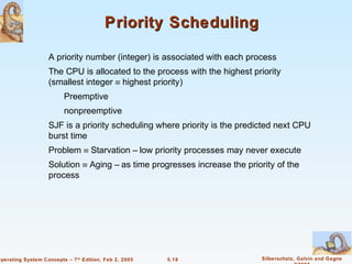 Priority Scheduling

                    A priority number (integer) is associated with each process
                    The CPU is allocated to the process with the highest priority
                    (smallest integer ≡ highest priority)
                          Preemptive
                          nonpreemptive
                    SJF is a priority scheduling where priority is the predicted next CPU
                    burst time
                    Problem ≡ Starvation – low priority processes may never execute
                    Solution ≡ Aging – as time progresses increase the priority of the
                    process




Operating System Concepts – 7 th Edition, Feb 2, 2005   5.18                Silberschatz, Galvin and Gagne
 