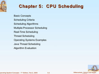 Chapter 5: CPU Scheduling

                    Basic Concepts
                    Scheduling Criteria
                    Scheduling Algorithms
                    Multiple-Processor Scheduling
                    Real-Time Scheduling
                    Thread Scheduling
                    Operating Systems Examples
                    Java Thread Scheduling
                    Algorithm Evaluation




Operating System Concepts – 7 th Edition, Feb 2, 2005   5.2   Silberschatz, Galvin and Gagne
 
