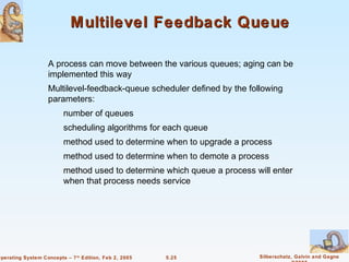 Multilevel Feedback Queue

                    A process can move between the various queues; aging can be
                    implemented this way
                    Multilevel-feedback-queue scheduler defined by the following
                    parameters:
                          number of queues
                          scheduling algorithms for each queue
                          method used to determine when to upgrade a process
                          method used to determine when to demote a process
                          method used to determine which queue a process will enter
                          when that process needs service




Operating System Concepts – 7 th Edition, Feb 2, 2005   5.25              Silberschatz, Galvin and Gagne
 