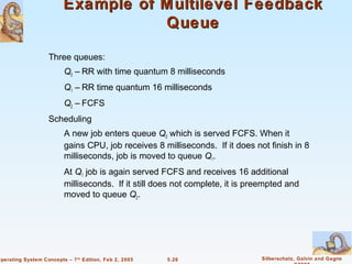 Example of Multilevel Feedback
                                    Queue

                    Three queues:
                          Q0 – RR with time quantum 8 milliseconds
                          Q1 – RR time quantum 16 milliseconds
                          Q2 – FCFS
                    Scheduling
                          A new job enters queue Q0 which is served FCFS. When it
                          gains CPU, job receives 8 milliseconds. If it does not finish in 8
                          milliseconds, job is moved to queue Q1.
                          At Q1 job is again served FCFS and receives 16 additional
                          milliseconds. If it still does not complete, it is preempted and
                          moved to queue Q2.




Operating System Concepts – 7 th Edition, Feb 2, 2005   5.26                   Silberschatz, Galvin and Gagne
 