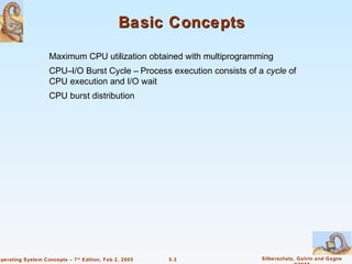Basic Concepts

                    Maximum CPU utilization obtained with multiprogramming
                    CPU–I/O Burst Cycle – Process execution consists of a cycle of
                    CPU execution and I/O wait
                    CPU burst distribution




Operating System Concepts – 7 th Edition, Feb 2, 2005   5.3              Silberschatz, Galvin and Gagne
 