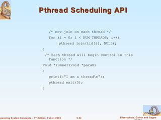 Pthread Scheduling API

                                          /* now join on each thread */
                                          for (i = 0; i < NUM THREADS; i++)
                                                   pthread join(tid[i], NULL);
                                     }
                                       /* Each thread will begin control in this
                                         function */
                                     void *runner(void *param)
                                     {
                                          printf("I am a threadn");
                                          pthread exit(0);
                                     }




Operating System Concepts – 7 th Edition, Feb 2, 2005      5.32                  Silberschatz, Galvin and Gagne
 