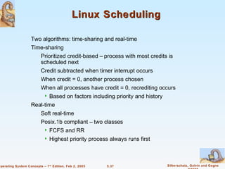 Linux Scheduling

                    Two algorithms: time-sharing and real-time
                    Time-sharing
                          Prioritized credit-based – process with most credits is
                          scheduled next
                          Credit subtracted when timer interrupt occurs
                          When credit = 0, another process chosen
                          When all processes have credit = 0, recrediting occurs
                              Based on factors including priority and history
                    Real-time
                          Soft real-time
                          Posix.1b compliant – two classes
                              FCFS and RR
                              Highest priority process always runs first



Operating System Concepts – 7 th Edition, Feb 2, 2005   5.37                     Silberschatz, Galvin and Gagne
 