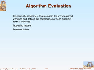 Algorithm Evaluation

                    Deterministic modeling – takes a particular predetermined
                    workload and defines the performance of each algorithm
                    for that workload
                    Queueing models
                    Implementation




Operating System Concepts – 7 th Edition, Feb 2, 2005   5.40              Silberschatz, Galvin and Gagne
 