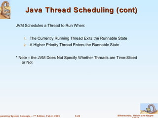 Java Thread Scheduling (cont)

               JVM Schedules a Thread to Run When:


                     1.   The Currently Running Thread Exits the Runnable State
                     2.   A Higher Priority Thread Enters the Runnable State


               * Note – the JVM Does Not Specify Whether Threads are Time-Sliced
                  or Not




Operating System Concepts – 7 th Edition, Feb 2, 2005   5.49               Silberschatz, Galvin and Gagne
 