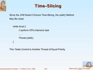 Time-Slicing

               Since the JVM Doesn’t Ensure Time-Slicing, the yield() Method
               May Be Used:


                    while (true) {
                            // perform CPU-intensive task
                            ...
                            Thread.yield();
                    }


               This Yields Control to Another Thread of Equal Priority




Operating System Concepts – 7 th Edition, Feb 2, 2005   5.50             Silberschatz, Galvin and Gagne
 
