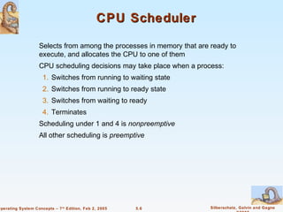 CPU Scheduler

                    Selects from among the processes in memory that are ready to
                    execute, and allocates the CPU to one of them
                    CPU scheduling decisions may take place when a process:
                     1. Switches from running to waiting state
                     2. Switches from running to ready state
                     3. Switches from waiting to ready
                     4. Terminates
                    Scheduling under 1 and 4 is nonpreemptive
                    All other scheduling is preemptive




Operating System Concepts – 7 th Edition, Feb 2, 2005   5.6             Silberschatz, Galvin and Gagne
 