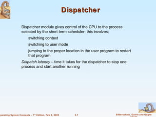 Dispatcher

                    Dispatcher module gives control of the CPU to the process
                    selected by the short-term scheduler; this involves:
                          switching context
                          switching to user mode
                          jumping to the proper location in the user program to restart
                          that program
                    Dispatch latency – time it takes for the dispatcher to stop one
                    process and start another running




Operating System Concepts – 7 th Edition, Feb 2, 2005      5.7                Silberschatz, Galvin and Gagne
 