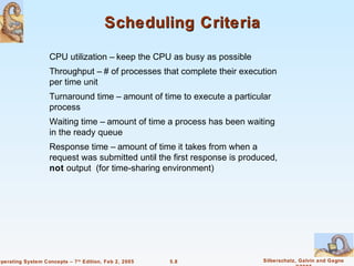 Scheduling Criteria

                    CPU utilization – keep the CPU as busy as possible
                    Throughput – # of processes that complete their execution
                    per time unit
                    Turnaround time – amount of time to execute a particular
                    process
                    Waiting time – amount of time a process has been waiting
                    in the ready queue
                    Response time – amount of time it takes from when a
                    request was submitted until the first response is produced,
                    not output (for time-sharing environment)




Operating System Concepts – 7 th Edition, Feb 2, 2005   5.8                Silberschatz, Galvin and Gagne
 