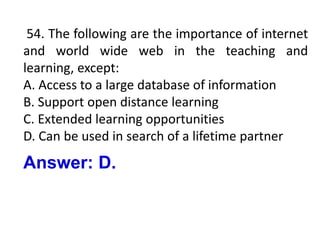 54. The following are the importance of internet
and world wide web in the teaching and
learning, except:
A. Access to a large database of information
B. Support open distance learning
C. Extended learning opportunities
D. Can be used in search of a lifetime partner
Answer: D.
 
