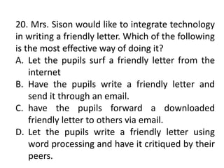 20. Mrs. Sison would like to integrate technology
in writing a friendly letter. Which of the following
is the most effective way of doing it?
A. Let the pupils surf a friendly letter from the
internet
B. Have the pupils write a friendly letter and
send it through an email.
C. have the pupils forward a downloaded
friendly letter to others via email.
D. Let the pupils write a friendly letter using
word processing and have it critiqued by their
peers.
 