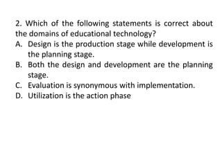 2. Which of the following statements is correct about
the domains of educational technology?
A. Design is the production stage while development is
the planning stage.
B. Both the design and development are the planning
stage.
C. Evaluation is synonymous with implementation.
D. Utilization is the action phase
 