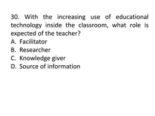 30. With the increasing use of educational
technology inside the classroom, what role is
expected of the teacher?
A. Facilitator
B. Researcher
C. Knowledge giver
D. Source of information
 