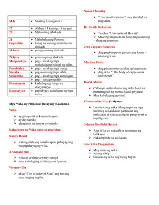 SLK  Sariling Linangan Kit
17  Alibata 13 katinig, 14 na pati
20  Matandang Abakada
21
Impit/diin
 Mahahalagang Ponema
 tunog na walang katumbas na
abakada
31 letra  pinagayamang abakada
28 letra  pinasimpleng abakada
Morpolohiya  pag – aaral ng mga
mahahalgang bahagi ng salita.
Ponolohiya  pag – aaral ng mga tunog.
Sintaks  pagsasama ng mga salita.
Semantika  pag – aaral ng mga kahulugan
 pag – babago ng diin
Denotasyon  kashulugang hango sa
diksyunaryo.
Konotasyon  pagbibigay kahulugan ng mga
salita.
Mga Wika ng Pilipinas: Batayang Kaalaman
Wika
 ay ginagamit sa komunikasyon
 ay daynamiko
 ginagamit ng senyas o simbolo
Kahulugan ng Wika ayon sa mga kina:
Randy David
 walang matayog o mahirap na pahayag ang
maipapahayag ng wika.
Archibald Hill
 wika ay arbitraryo (may tunog)
 may kahulugang arbitraryo sa lipunan.
Werner Girt
 aklat “The Wonder of Man” ang tao ang
may tanging regalo.
Noam Chomsky
 “Universal Grammar” may abilidad na
magsalita.
Dr. Derik Bickerton
 Teacher “University of Hawaii”
 Maaring magsalita na hindi nagsasaalang
– alang ng grammar.
Jean Jacques Rousseau
 Ang pagkumpas o gesture ang kauna –
unahang wika.
Merleau Ponty
 Ang pinakaboses at alon ng kagubatan.
 Ang wika “ The body of expressions
and speech”
David Abram
 (Pilosopo) natututunan ang wika hindi sa
pamamagitan ng mental kundi physical.
 May kahulugang gestural.
Giambattista Vico (Italyano)
 Lumitaw ang wika bilang tugon sa mga
naririnig sa kalikasan particular ang
malalakas at nakayayanig na pangyayari sa
kapaligiran.
Johann Gottfield Herder
 Ang Wika ay nakatali sa resonansa ng
kalikasan.
 Nakadepende sa kalikasan.
Jose Villa Panganiban
 May antas ng wika
 Parang tubig
 Sisidlan ng wika ang taong bayan.
 