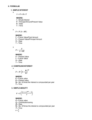 II. FORMULAS
1. SIMPLE INTEREST

𝑰 = 𝑷 × 𝑹 × 𝑻
WHERE:
I – Simple Interest
P – Principal Amount/Present Value
R – Rate
T – Time

𝑭 = 𝑷 (𝟏 + 𝑹𝑻)
WHERE:
F – Future Value/Final Amount
P – Present Value/Principal Amount
R – Rate
T – Time

𝑷 =
𝑭
𝟏 + 𝑹𝑻
WHERE:
P – Present Value
F – Future Value
R – Rate
T – Time
2. COMPOUNDINTEREST

𝑭 = 𝑷 (𝟏 +
𝑹
𝑵
)
𝑵𝑻
WHERE:
F – Future value
P – Present value
N – No. of times the interest is compounded per year
T – Time
3. SIMPLE ANNUITY
𝑭 = 𝑪 (
( 𝟏 + 𝒓) 𝑵𝑻 − 𝟏
𝒓
)
WHERE:
F – Future value
C – Contribution/saving
R – Rate
N – No. Of times the interest is compounded per year
T – Time
r –
𝑅
𝑁
 