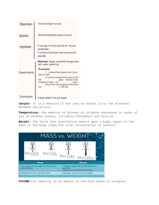 Length- It is a measure of how long an object is or the distance
between two points.
Temperature- the measure of hotness or coldness expressed in terms of
any of several scales, including Fahrenheit and Celsius.
Weight- The force that gravitation exerts upon a body, equal to the
mass of the body times the local acceleration of gravity
VOLUME-the capacity of an object or how much space it occupies
 
