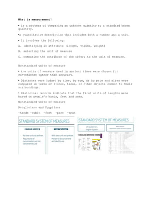 What is measurement?
▪ is a process of comparing an unknown quantity to a standard known
quantity.
▪a quantitative description that includes both a number and a unit.
▪ It involves the following:
A. identifying an attribute (length, volume, weight)
B. selecting the unit of measure
C. comparing the attribute of the object to the unit of measure.
Nonstandard units of measure
▪ the units of measure used in ancient times were chosen for
convenience rather than accuracy.
▪ Distances were judged by time, by eye, or by pace and sizes were
compared in terms of stones, trees, or other objects common to their
surroundings.
▪ Historical records indicate that the first units of lengths were
based on people’s hands, feet and arms.
Nonstandard units of measure
Babylonians and Egyptians
-hands –cubit -foot –pace -span
 