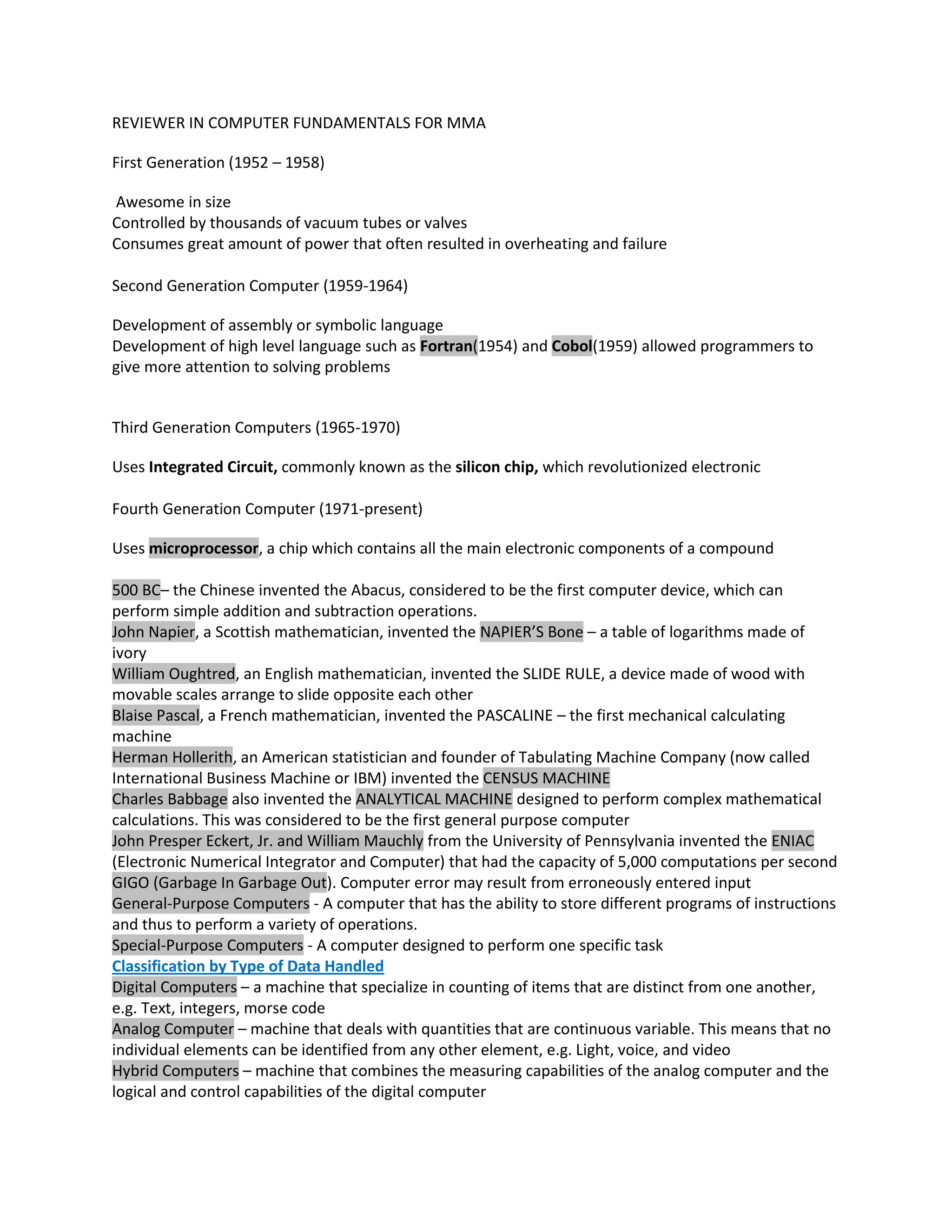 REVIEWER IN COMPUTER FUNDAMENTALS FOR MMA

First Generation (1952 – 1958)

Awesome in size
Controlled by thousands of vacuum tubes or valves
Consumes great amount of power that often resulted in overheating and failure

Second Generation Computer (1959-1964)

Development of assembly or symbolic language
Development of high level language such as Fortran(1954) and Cobol(1959) allowed programmers to
give more attention to solving problems


Third Generation Computers (1965-1970)

Uses Integrated Circuit, commonly known as the silicon chip, which revolutionized electronic

Fourth Generation Computer (1971-present)

Uses microprocessor, a chip which contains all the main electronic components of a compound

500 BC– the Chinese invented the Abacus, considered to be the first computer device, which can
perform simple addition and subtraction operations.
John Napier, a Scottish mathematician, invented the NAPIER’S Bone – a table of logarithms made of
ivory
William Oughtred, an English mathematician, invented the SLIDE RULE, a device made of wood with
movable scales arrange to slide opposite each other
Blaise Pascal, a French mathematician, invented the PASCALINE – the first mechanical calculating
machine
Herman Hollerith, an American statistician and founder of Tabulating Machine Company (now called
International Business Machine or IBM) invented the CENSUS MACHINE
Charles Babbage also invented the ANALYTICAL MACHINE designed to perform complex mathematical
calculations. This was considered to be the first general purpose computer
John Presper Eckert, Jr. and William Mauchly from the University of Pennsylvania invented the ENIAC
(Electronic Numerical Integrator and Computer) that had the capacity of 5,000 computations per second
GIGO (Garbage In Garbage Out). Computer error may result from erroneously entered input
General-Purpose Computers - A computer that has the ability to store different programs of instructions
and thus to perform a variety of operations.
Special-Purpose Computers - A computer designed to perform one specific task
Classification by Type of Data Handled
Digital Computers – a machine that specialize in counting of items that are distinct from one another,
e.g. Text, integers, morse code
Analog Computer – machine that deals with quantities that are continuous variable. This means that no
individual elements can be identified from any other element, e.g. Light, voice, and video
Hybrid Computers – machine that combines the measuring capabilities of the analog computer and the
logical and control capabilities of the digital computer
 