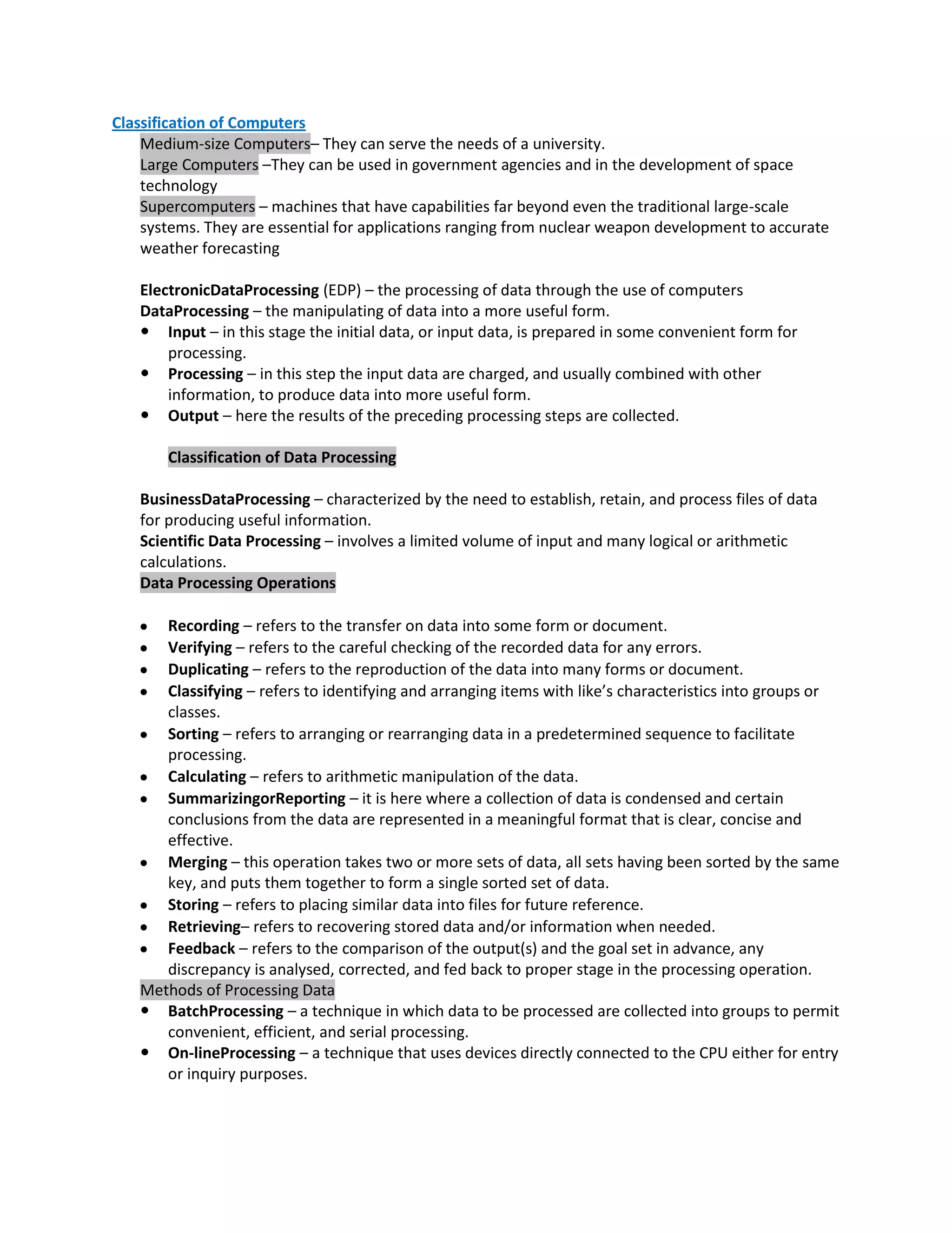 Classification of Computers
    Medium-size Computers– They can serve the needs of a university.
    Large Computers –They can be used in government agencies and in the development of space
    technology
    Supercomputers – machines that have capabilities far beyond even the traditional large-scale
    systems. They are essential for applications ranging from nuclear weapon development to accurate
    weather forecasting

   ElectronicDataProcessing (EDP) – the processing of data through the use of computers
   DataProcessing – the manipulating of data into a more useful form.
    Input – in this stage the initial data, or input data, is prepared in some convenient form for
       processing.
    Processing – in this step the input data are charged, and usually combined with other
       information, to produce data into more useful form.
    Output – here the results of the preceding processing steps are collected.

       Classification of Data Processing

   BusinessDataProcessing – characterized by the need to establish, retain, and process files of data
   for producing useful information.
   Scientific Data Processing – involves a limited volume of input and many logical or arithmetic
   calculations.
   Data Processing Operations

      Recording – refers to the transfer on data into some form or document.
      Verifying – refers to the careful checking of the recorded data for any errors.
      Duplicating – refers to the reproduction of the data into many forms or document.
      Classifying – refers to identifying and arranging items with like’s characteristics into groups or
      classes.
      Sorting – refers to arranging or rearranging data in a predetermined sequence to facilitate
      processing.
      Calculating – refers to arithmetic manipulation of the data.
      SummarizingorReporting – it is here where a collection of data is condensed and certain
      conclusions from the data are represented in a meaningful format that is clear, concise and
      effective.
      Merging – this operation takes two or more sets of data, all sets having been sorted by the same
      key, and puts them together to form a single sorted set of data.
      Storing – refers to placing similar data into files for future reference.
      Retrieving– refers to recovering stored data and/or information when needed.
      Feedback – refers to the comparison of the output(s) and the goal set in advance, any
      discrepancy is analysed, corrected, and fed back to proper stage in the processing operation.
   Methods of Processing Data
    BatchProcessing – a technique in which data to be processed are collected into groups to permit
      convenient, efficient, and serial processing.
    On-lineProcessing – a technique that uses devices directly connected to the CPU either for entry
      or inquiry purposes.
 