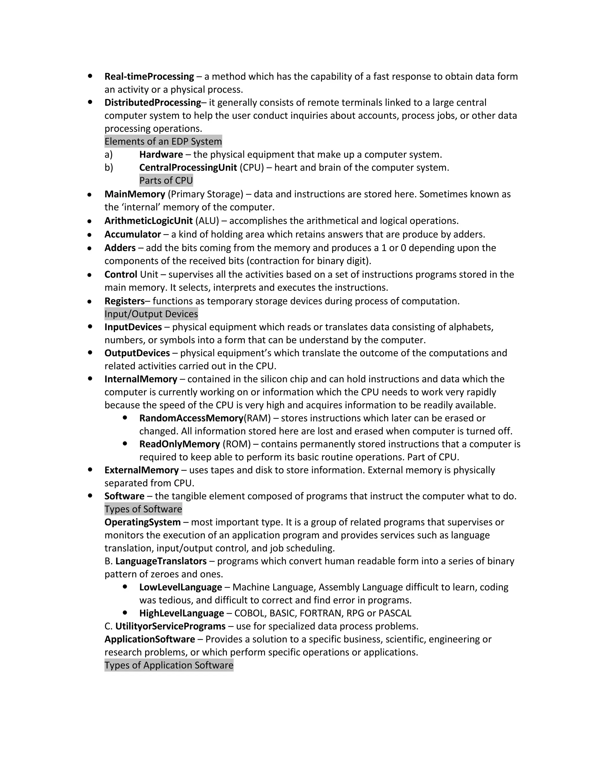    Real-timeProcessing – a method which has the capability of a fast response to obtain data form
    an activity or a physical process.
   DistributedProcessing– it generally consists of remote terminals linked to a large central
    computer system to help the user conduct inquiries about accounts, process jobs, or other data
    processing operations.
    Elements of an EDP System
    a)       Hardware – the physical equipment that make up a computer system.
    b)       CentralProcessingUnit (CPU) – heart and brain of the computer system.
             Parts of CPU
    MainMemory (Primary Storage) – data and instructions are stored here. Sometimes known as
    the ‘internal’ memory of the computer.
    ArithmeticLogicUnit (ALU) – accomplishes the arithmetical and logical operations.
    Accumulator – a kind of holding area which retains answers that are produce by adders.
    Adders – add the bits coming from the memory and produces a 1 or 0 depending upon the
    components of the received bits (contraction for binary digit).
    Control Unit – supervises all the activities based on a set of instructions programs stored in the
    main memory. It selects, interprets and executes the instructions.
    Registers– functions as temporary storage devices during process of computation.
    Input/Output Devices
   InputDevices – physical equipment which reads or translates data consisting of alphabets,
    numbers, or symbols into a form that can be understand by the computer.
   OutputDevices – physical equipment’s which translate the outcome of the computations and
    related activities carried out in the CPU.
   InternalMemory – contained in the silicon chip and can hold instructions and data which the
    computer is currently working on or information which the CPU needs to work very rapidly
    because the speed of the CPU is very high and acquires information to be readily available.
         RandomAccessMemory(RAM) – stores instructions which later can be erased or
             changed. All information stored here are lost and erased when computer is turned off.
         ReadOnlyMemory (ROM) – contains permanently stored instructions that a computer is
             required to keep able to perform its basic routine operations. Part of CPU.
   ExternalMemory – uses tapes and disk to store information. External memory is physically
    separated from CPU.
   Software – the tangible element composed of programs that instruct the computer what to do.
    Types of Software
    OperatingSystem – most important type. It is a group of related programs that supervises or
    monitors the execution of an application program and provides services such as language
    translation, input/output control, and job scheduling.
    B. LanguageTranslators – programs which convert human readable form into a series of binary
    pattern of zeroes and ones.
         LowLevelLanguage – Machine Language, Assembly Language difficult to learn, coding
             was tedious, and difficult to correct and find error in programs.
         HighLevelLanguage – COBOL, BASIC, FORTRAN, RPG or PASCAL
    C. UtilityorServicePrograms – use for specialized data process problems.
    ApplicationSoftware – Provides a solution to a specific business, scientific, engineering or
    research problems, or which perform specific operations or applications.
    Types of Application Software
 