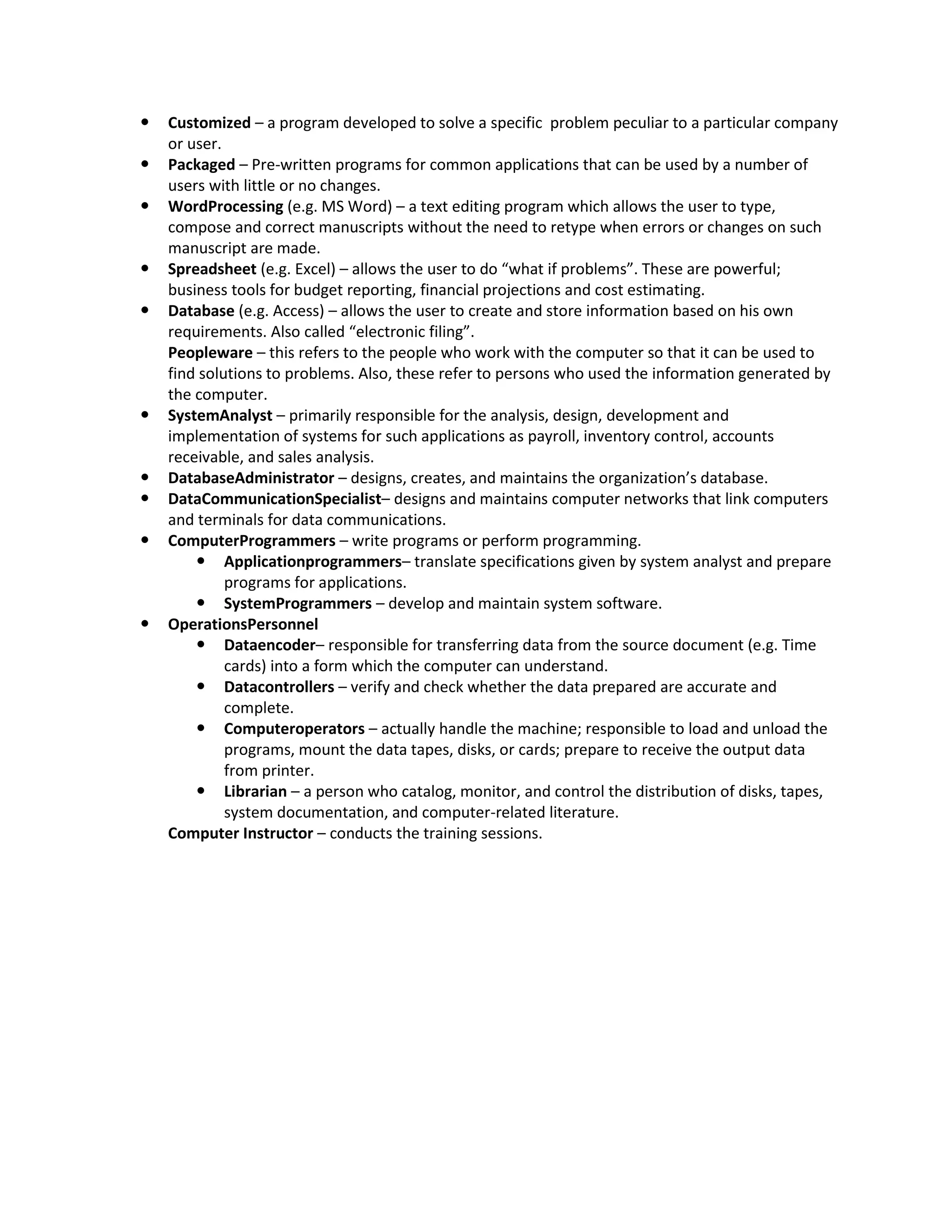    Customized – a program developed to solve a specific problem peculiar to a particular company
    or user.
   Packaged – Pre-written programs for common applications that can be used by a number of
    users with little or no changes.
   WordProcessing (e.g. MS Word) – a text editing program which allows the user to type,
    compose and correct manuscripts without the need to retype when errors or changes on such
    manuscript are made.
   Spreadsheet (e.g. Excel) – allows the user to do “what if problems”. These are powerful;
    business tools for budget reporting, financial projections and cost estimating.
   Database (e.g. Access) – allows the user to create and store information based on his own
    requirements. Also called “electronic filing”.
    Peopleware – this refers to the people who work with the computer so that it can be used to
    find solutions to problems. Also, these refer to persons who used the information generated by
    the computer.
   SystemAnalyst – primarily responsible for the analysis, design, development and
    implementation of systems for such applications as payroll, inventory control, accounts
    receivable, and sales analysis.
   DatabaseAdministrator – designs, creates, and maintains the organization’s database.
   DataCommunicationSpecialist– designs and maintains computer networks that link computers
    and terminals for data communications.
   ComputerProgrammers – write programs or perform programming.
         Applicationprogrammers– translate specifications given by system analyst and prepare
             programs for applications.
         SystemProgrammers – develop and maintain system software.
   OperationsPersonnel
         Dataencoder– responsible for transferring data from the source document (e.g. Time
             cards) into a form which the computer can understand.
         Datacontrollers – verify and check whether the data prepared are accurate and
             complete.
         Computeroperators – actually handle the machine; responsible to load and unload the
             programs, mount the data tapes, disks, or cards; prepare to receive the output data
             from printer.
         Librarian – a person who catalog, monitor, and control the distribution of disks, tapes,
             system documentation, and computer-related literature.
    Computer Instructor – conducts the training sessions.
 
