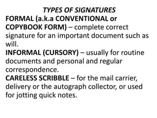 TYPES OF SIGNATURES
FORMAL (a.k.a CONVENTIONAL or
COPYBOOK FORM) – complete correct
signature for an important document such as
will.
INFORMAL (CURSORY) – usually for routine
documents and personal and regular
correspondence.
CARELESS SCRIBBLE – for the mail carrier,
delivery or the autograph collector, or used
for jotting quick notes.
 