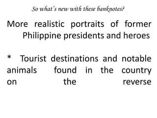 So what’s new with these banknotes?
More realistic portraits of former
Philippine presidents and heroes
* Tourist destinations and notable
animals found in the country
on the reverse
 