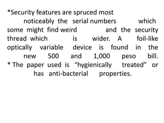 *Security features are spruced most
noticeably the serial numbers which
some might find weird and the security
thread which is wider. A foil-like
optically variable device is found in the
new 500 and 1,000 peso bill.
* The paper used is “hygienically treated” or
has anti-bacterial properties.
 