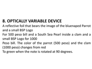8. OPTICALLY VARIABLE DEVICE
A reflective foil that bears the image of the bluenaped Parrot
and a small BSP Logo
For 500 peso bill and a South Sea Pearl inside a clam and a
small BSP Logo for 1000
Peso bill. The color of the parrot (500 peso) and the clam
(1000 peso) changes from red
To green when the note is rotated at 90 degrees.
 