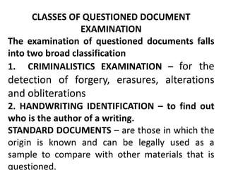 CLASSES OF QUESTIONED DOCUMENT
EXAMINATION
The examination of questioned documents falls
into two broad classification
1. CRIMINALISTICS EXAMINATION – for the
detection of forgery, erasures, alterations
and obliterations
2. HANDWRITING IDENTIFICATION – to find out
who is the author of a writing.
STANDARD DOCUMENTS – are those in which the
origin is known and can be legally used as a
sample to compare with other materials that is
questioned.
 