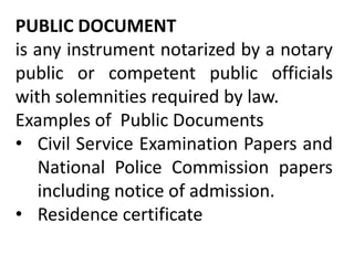PUBLIC DOCUMENT
is any instrument notarized by a notary
public or competent public officials
with solemnities required by law.
Examples of Public Documents
• Civil Service Examination Papers and
National Police Commission papers
including notice of admission.
• Residence certificate
 