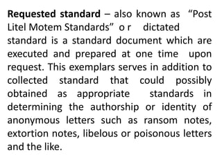 Requested standard – also known as “Post
Litel Motem Standards” o r dictated
standard is a standard document which are
executed and prepared at one time upon
request. This exemplars serves in addition to
collected standard that could possibly
obtained as appropriate standards in
determining the authorship or identity of
anonymous letters such as ransom notes,
extortion notes, libelous or poisonous letters
and the like.
 
