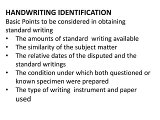 HANDWRITING IDENTIFICATION
Basic Points to be considered in obtaining
standard writing
• The amounts of standard writing available
• The similarity of the subject matter
• The relative dates of the disputed and the
standard writings
• The condition under which both questioned or
known specimen were prepared
• The type of writing instrument and paper
used
 