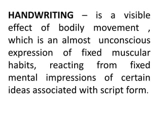 HANDWRITING – is a visible
effect of bodily movement ,
which is an almost unconscious
expression of fixed muscular
habits, reacting from fixed
mental impressions of certain
ideas associated with script form.
 