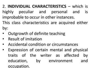 2. INDIVIDUAL CHARACTERISTICS – which is
highly peculiar and personal and is
improbable to occur in other instances.
This class characteristics are acquired either
by:
• Outgrowth of definite teaching
• Result of imitation
• Accidental condition or circumstances
• Expression of certain mental and physical
traits of the writer as affected by
education, by environment and
occupation.
 