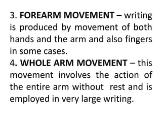 3. FOREARM MOVEMENT – writing
is produced by movement of both
hands and the arm and also fingers
in some cases.
4. WHOLE ARM MOVEMENT – this
movement involves the action of
the entire arm without rest and is
employed in very large writing.
 