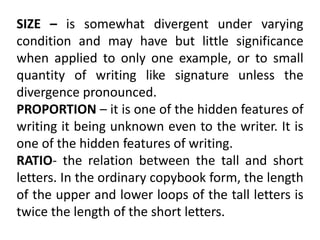 SIZE – is somewhat divergent under varying
condition and may have but little significance
when applied to only one example, or to small
quantity of writing like signature unless the
divergence pronounced.
PROPORTION – it is one of the hidden features of
writing it being unknown even to the writer. It is
one of the hidden features of writing.
RATIO- the relation between the tall and short
letters. In the ordinary copybook form, the length
of the upper and lower loops of the tall letters is
twice the length of the short letters.
 