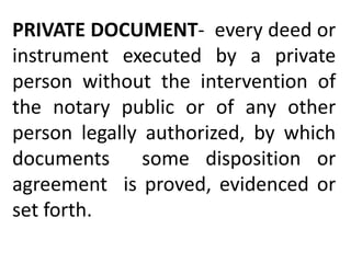 PRIVATE DOCUMENT- every deed or
instrument executed by a private
person without the intervention of
the notary public or of any other
person legally authorized, by which
documents some disposition or
agreement is proved, evidenced or
set forth.
 